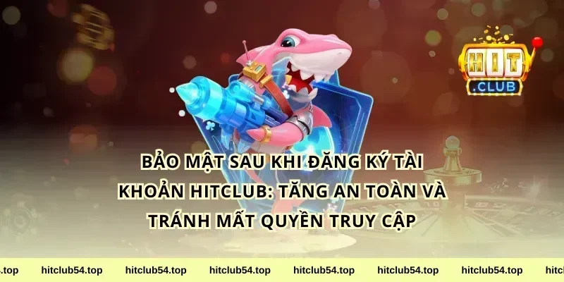 Bảo mật sau khi đăng ký tài khoản hitclub: tăng an toàn và tránh mất quyền truy cập