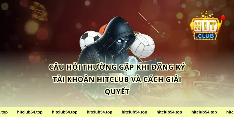 Câu hỏi thường gặp khi đăng ký tài khoản hitclub và cách giải quyết